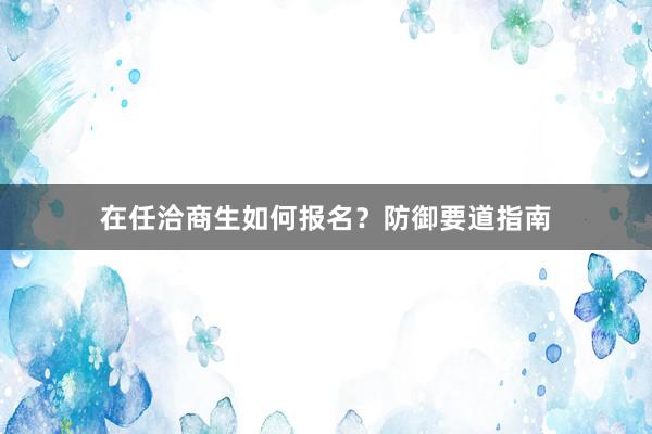 在任洽商生如何报名？防御要道指南