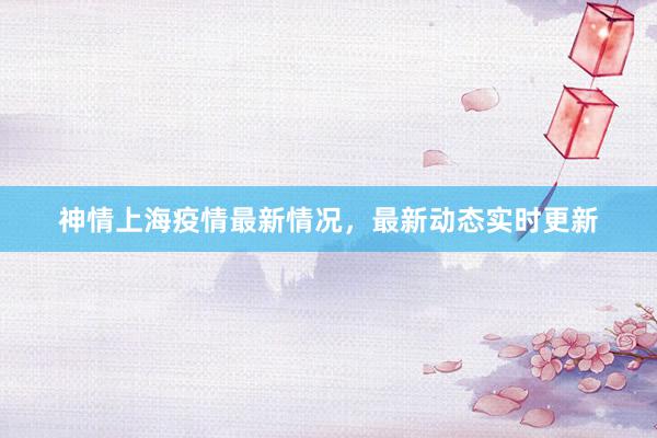 神情上海疫情最新情况，最新动态实时更新