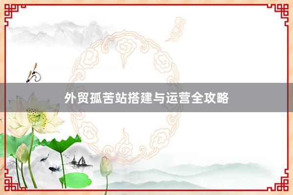 外贸孤苦站搭建与运营全攻略