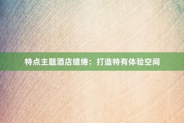 特点主题酒店缱绻：打造特有体验空间