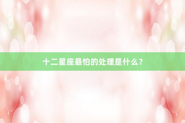 十二星座最怕的处理是什么？