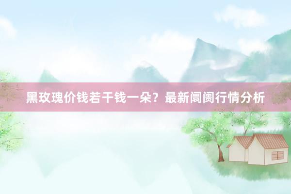 黑玫瑰价钱若干钱一朵？最新阛阓行情分析