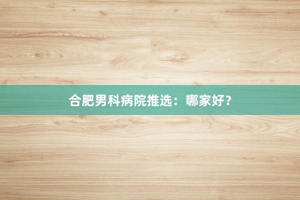 合肥男科病院推选：哪家好？